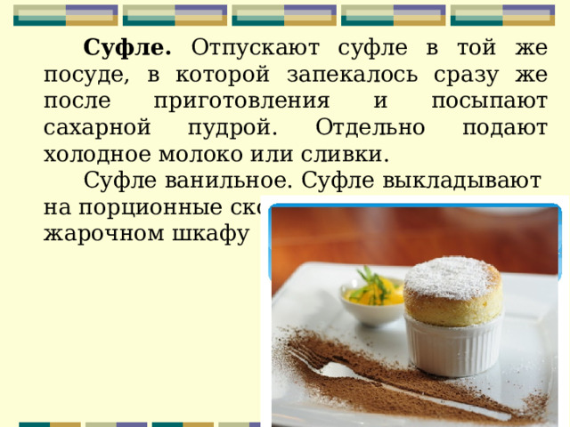 Суфле. Отпускают суфле в той же посуде, в которой запекалось сразу же после приготовления и посыпают сахарной пудрой. Отдельно подают холодное молоко или сливки. Суфле ванильное. Суфле выкладывают на порционные сковороды и выпекают в жарочном шкафу  