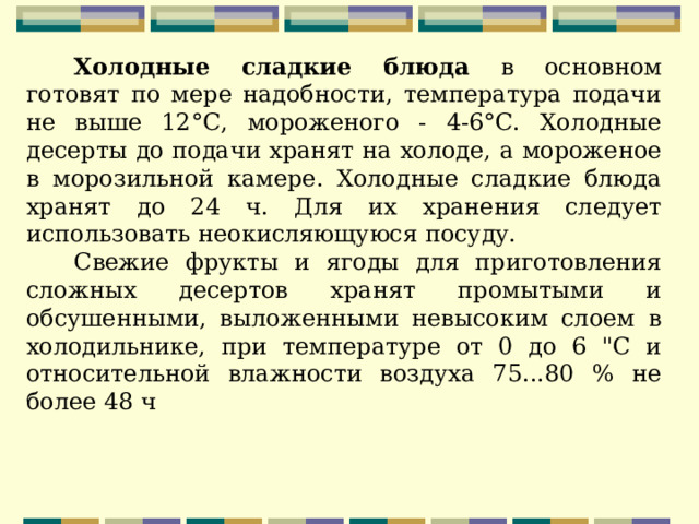 Холодные сладкие блюда в основном готовят по мере надобности, температура подачи не выше 12°С, мороженого - 4-6°С. Холодные десерты до подачи хранят на холоде, а мороженое в морозильной камере. Холодные сладкие блюда хранят до 24 ч. Для их хранения следует использовать неокисляющуюся посуду. Свежие фрукты и ягоды для приготовления сложных десертов хранят промытыми и обсушенными, выложенными невысоким слоем в холодильнике, при температуре от 0 до 6 