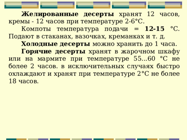 Желированные десерты хранят 12 часов, кремы - 12 часов при температуре 2-6°С. Компоты температура подачи = 12-15 °С. Подают в стаканах, вазочках, креманках и т. д. Холодные десерты можно хранить до 1 часа. Горячие десерты хранят в жарочном шкафу или на мармите при температуре 55...60 °С не более 2 часов. в исключительных случаях быстро охлаждают и хранят при температуре 2°С не более 18 часов. 