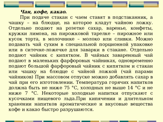     Чаи, кофе, какао. При подаче стакан с чаем ставят в подстаканник, а чашку – на блюдце, на которое кладут чайною ложку. Отдельно подают на розетке сахар, варенье, конфеты, кружки лимона, на пирожковой тарелке – пирожное или кусок торта, в молочнике – молоко или сливки. Можно подавать чай сухим в специальной порционной упаковке или в ситечке-ложечке для заварки в стакане. Отдельно подают чай­ник с кипятком. В чайных заваренный чай подают в ма­леньких фарфоровых чайниках, одновременно подают большой фарфоровый чайник с кипятком и стакан или чашку на блюдце с чайной ложкой (чай парами чайников) При массовом отпуске можно добавлять сахар в чай при его изготовлении. Температура горячих напитков должна быть не ниже 75 °С, холодных не выше 14 °С и не ниже 7 °С. Некоторые холодные напитки отпускают с кусочками пищевого льда.При кипячении и длительном хранении напитков ароматические и вкусовые вещества кофе и какао быстро разрушаются. 