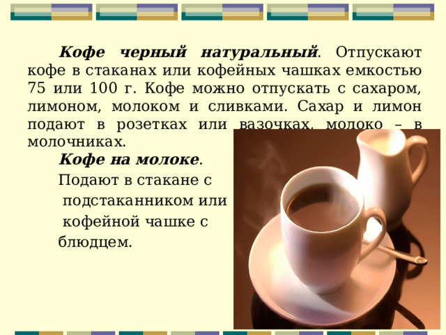 Кофе черный натуральный . Отпускают кофе в стаканах или кофейных чашках емкостью 75 или 100 г. Кофе можно отпускать с сахаром, лимоном, молоком и сливками. Сахар и лимон подают в розетках или вазочках, молоко – в молочниках. Кофе на молоке . Подают в стакане с  подстаканником или  кофейной чашке с блюдцем. 