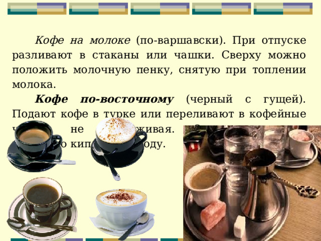 Кофе на молоке (по-варшавски). При отпуске разливают в стаканы или чашки. Сверху можно положить молочную пенку, снятую при топлении молока. Кофе по-восточному (черный с гущей). Подают кофе в турке или переливают в кофейные чашки, не процеживая. Отдельно подают холодную кипяченую воду. 