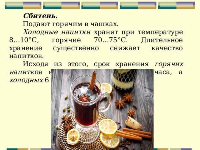 Сбитень. Подают горячим в чашках. Холодные напитки хранят при температуре 8…10°С, горячие 70…75°С. Длительное хранение существенно снижает качество напитков. Исходя из этого, срок хранения горячих напитков не должен превышать 1 часа, а холодных 6 часов. 