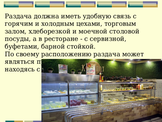 Раздача должна иметь удобную связь с горячим и холодным цехами, торговым залом, хлеборезкой и моечной столовой посуды, а в ресторане - с сервизной, буфетами, барной стойкой.   По своему расположению раздача может являться продолжением горячего цеха, находясь с ним в одном помещении 