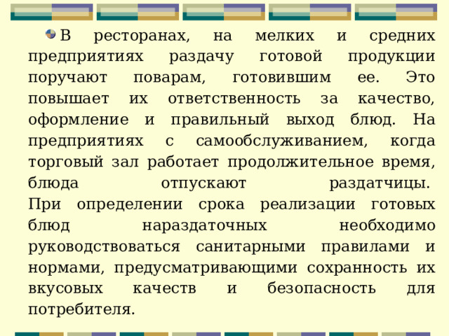 В ресторанах, на мелких и средних предприятиях раздачу готовой продукции поручают поварам, готовившим ее. Это повышает их ответственность за качество, оформление и правильный выход блюд. На предприятиях с самообслуживанием, когда торговый зал работает продолжительное время, блюда отпускают раздатчицы.   При определении срока реализации готовых блюд нараздаточных необходимо руководствоваться санитарными правилами и нормами, предусматривающими сохранность их вкусовых качеств и безопасность для потребителя.     