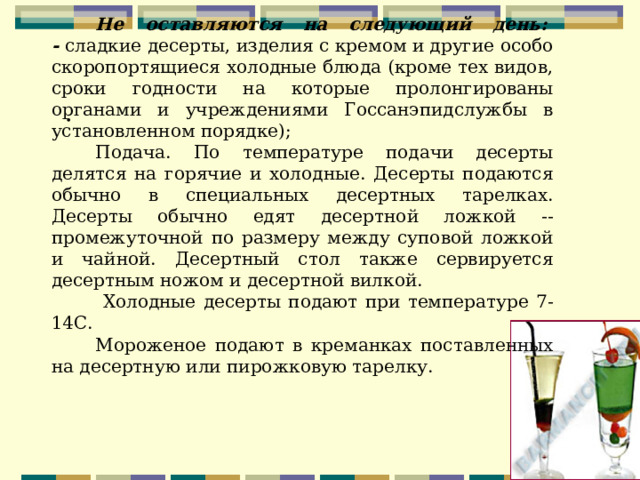 Не оставляются на следующий день:   - сладкие десерты, изделия с кремом и другие особо скоропортящиеся холодные блюда (кроме тех видов, сроки годности на которые пролонгированы органами и учреждениями Госсанэпидслужбы в установленном порядке);  Подача. По температуре подачи десерты делятся на горячие и холодные. Десерты подаются обычно в специальных десертных тарелках. Десерты обычно едят десертной ложкой -- промежуточной по размеру между суповой ложкой и чайной. Десертный стол также сервируется десертным ножом и десертной вилкой.  Холодные десерты подают при температуре 7-14С. Мороженое подают в креманках поставленных на десертную или пирожковую тарелку.   . 