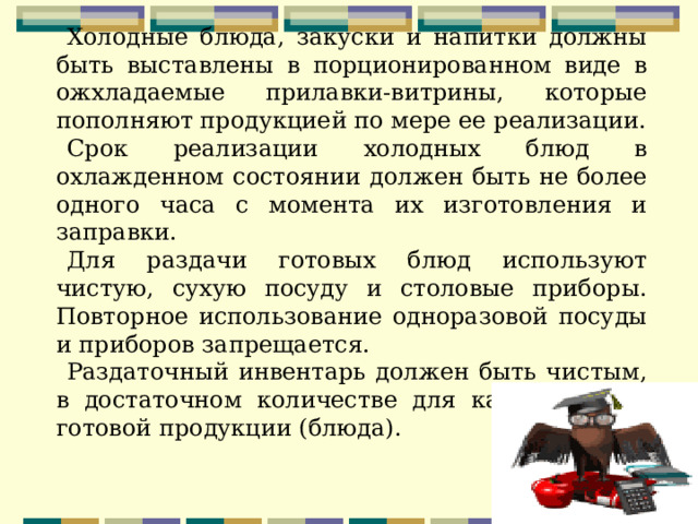 Холодные блюда, закуски и напитки должны быть выставлены в порционированном виде в ожхладаемые прилавки-витрины, которые пополняют продукцией по мере ее реализации. Срок реализации холодных блюд в охлажденном состоянии должен быть не более одного часа с момента их изготовления и заправки. Для раздачи готовых блюд используют чистую, сухую посуду и столовые приборы. Повторное использование одноразовой посуды и приборов запрещается. Раздаточный инвентарь должен быть чистым, в достаточном количестве для каждого вида готовой продукции (блюда). 