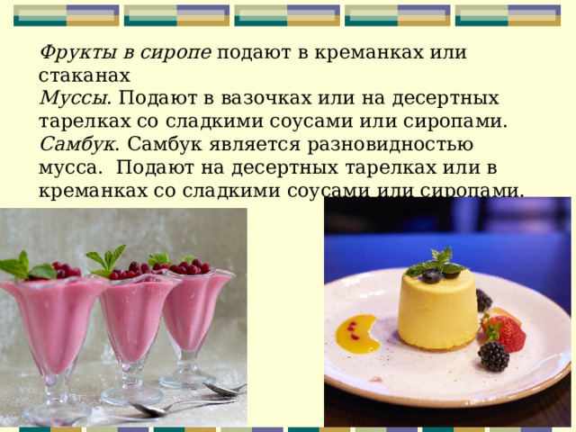 Фрукты в сиропе подают в креманках или стаканах Муссы . Подают в вазочках или на десертных тарелках со сладкими соусами или сиропами. Самбук . Самбук является разновидностью мусса. Подают на десертных тарелках или в креманках со сладкими соусами или сиропами.   