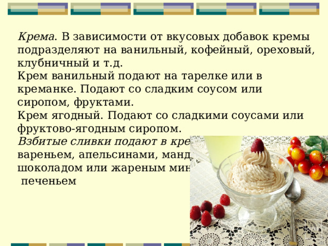 Крема . В зависимости от вкусовых добавок кремы подразделяют на ванильный, кофейный, ореховый, клубничный и т.д. Крем ванильный подают на тарелке или в креманке. Подают со сладким соусом или сиропом, фруктами. Крем ягодный. Подают со сладкими соусами или фруктово-ягодным сиропом. Взбитые сливки подают в креманке . Подают их с вареньем, апельсинами, мандаринами, шоколадом или жареным миндалем  печеньем 
