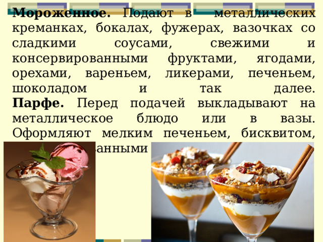         Мороженное. Подают в металлических креманках, бокалах, фужерах, вазочках со сладкими соусами, свежими и консервированными фруктами, ягодами, орехами, вареньем, ликерами, печеньем, шоколадом и так далее.  Парфе. Перед подачей выкладывают на металлическое блюдо или в вазы. Оформляют мелким печеньем, бисквитом, консервированными фруктами. 