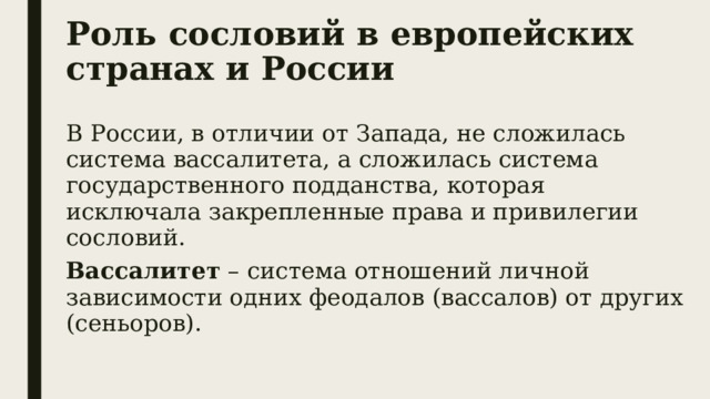 Роль сословий в европейских странах и России В России, в отличии от Запада, не сложилась система вассалитета, а сложилась система государственного подданства, которая исключала закрепленные права и привилегии сословий. Вассалитет – система отношений личной зависимости одних феодалов (вассалов) от других (сеньоров). 