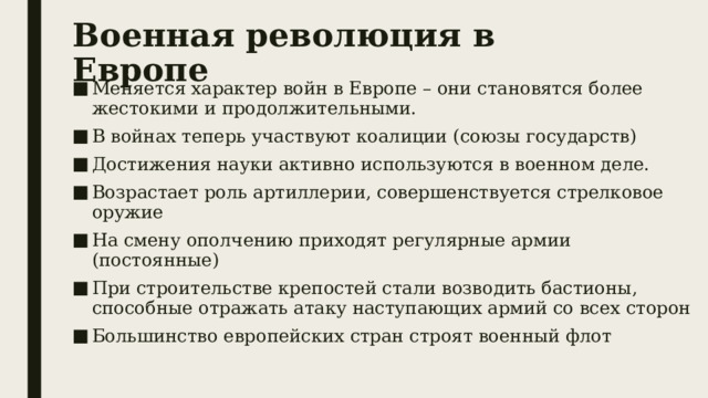 Военная революция в Европе Меняется характер войн в Европе – они становятся более жестокими и продолжительными. В войнах теперь участвуют коалиции (союзы государств) Достижения науки активно используются в военном деле. Возрастает роль артиллерии, совершенствуется стрелковое оружие На смену ополчению приходят регулярные армии (постоянные) При строительстве крепостей стали возводить бастионы, способные отражать атаку наступающих армий со всех сторон Большинство европейских стран строят военный флот 