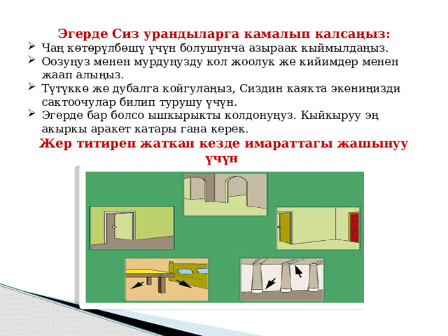 Эгерде Сиз урандыларга камалып калсаңыз: Чаң көтөрүлбөшү үчүн болушунча азыраак кыймылдаңыз. Оозуңуз менен мурдуңузду кол жоолук же кийимдер менен жаап алыңыз. Түтүккө же дубалга койгулаңыз, Сиздин каякта экениңизди сактоочулар билип турушу үчүн. Эгерде бар болсо ышкырыкты колдонуңуз. Кыйкыруу эң акыркы аракет катары гана керек. Жер титиреп жаткан кезде имараттагы жашынуу үчүн эң коопсуз жайлар: 