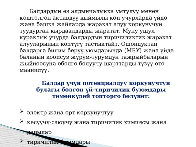 Балдардын өз алдынчалыкка умтулуу менен коштолгон активдүү кыймылы көп учурларда үйдө жана башка жайларда жаракат алуу коркунучун туудурган кырдаалдарды жаратат. Муну ушул курактык учурда балдардын тиричиликтик жаракат алууларынын көптүгү тастыктайт. Ошондуктан балдарга билим берүү уюмдарында (МБУ) жана үйдө баланын коопсуз жүрүм-турумдун тажрыйбаларын жыйноосуна өбөлгө болуучу шарттарды түзүү өтө маанилүү. Балдар үчүн потенциалдуу коркунучтун булагы болгон үй-тиричилик буюмдары төмөнкүдөй топторго бөлүнөт:  электр жана өрт коркунучтуу кесүүчү-саюучу жана тиричилик химиясы жана дарылар тиричилик буюмдары 