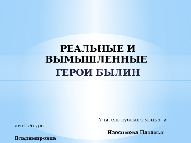   РЕАЛЬНЫЕ И ВЫМЫШЛЕННЫЕ ГЕРОИ БЫЛИН    У читель русского языка и литературы  Изосимова Наталья Владимировна 