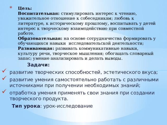 Цель:   Воспитательная: стимулировать интерес к чтению, уважительное отношение к собеседникам; любовь к литературе, к историческому прошлому, воспитывать у детей интерес к творческому взаимодействию при совместной работе.  Образовательная:  на основе сотрудничества формировать у обучающихся навыки исследовательской деятельности;  Развивающая:  развивать коммуникативные навыки, культуру речи, творческое мышления; обогащать словарный запас; умение анализировать и делать выводы.  Задачи: развитие творческих способностей, эстетического вкуса; развитие умения самостоятельно работать с различными источниками при получении необходимых знаний; отработка умения применять свои знания при создании творческого продукта.  Тип урока : урок-исследование 