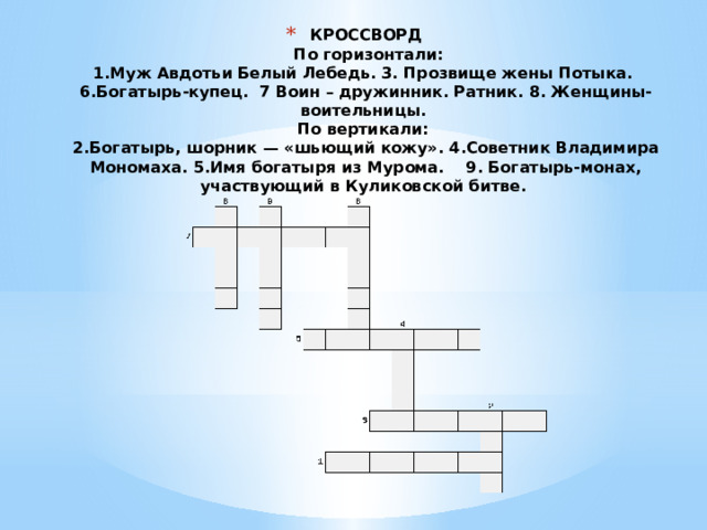 КРОССВОРД   По горизонтали:  1.Муж Авдотьи Белый Лебедь. 3. Прозвище жены Потыка. 6.Богатырь-купец. 7 Воин – дружинник. Ратник. 8. Женщины-воительницы.  По вертикали:  2.Богатырь, шорник — «шьющий кожу». 4.Советник Владимира Мономаха. 5.Имя богатыря из Мурома. 9. Богатырь-монах, участвующий в Куликовской битве.   