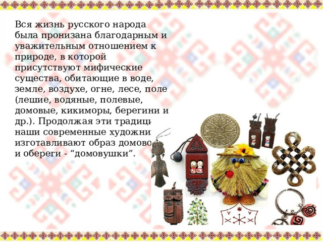 Вся жизнь русского народа была пронизана благодарным и уважительным отношением к природе, в которой присутствуют мифические существа, обитающие в воде, земле, воздухе, огне, лесе, поле (лешие, водяные, полевые, домовые, кикиморы, берегини и др.). Продолжая эти традиции, наши современные художники изготавливают образ домового и обереги - “домовушки”. 
