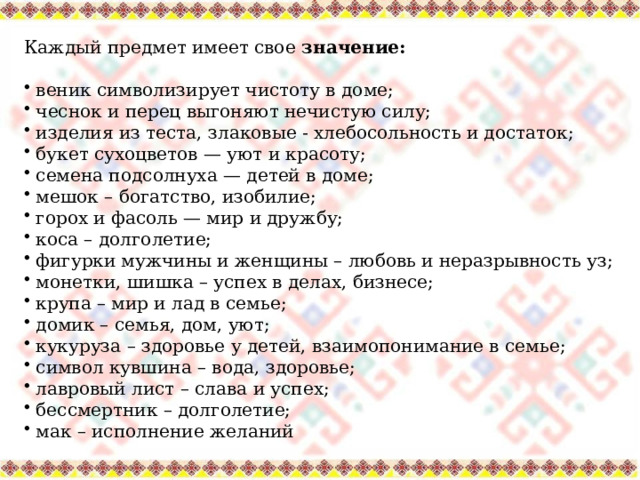 Каждый предмет имеет свое значение:  веник символизирует чистоту в доме;  чеснок и перец выгоняют нечистую силу;  изделия из теста, злаковые - хлебосольность и достаток;  букет сухоцветов — уют и красоту;  семена подсолнуха — детей в доме;  мешок – богатство, изобилие;  горох и фасоль — мир и дружбу;  коса – долголетие;  фигурки мужчины и женщины – любовь и неразрывность уз;  монетки, шишка – успех в делах, бизнесе;  крупа – мир и лад в семье;  домик – семья, дом, уют;  кукуруза – здоровье у детей, взаимопонимание в семье;  символ кувшина – вода, здоровье;  лавровый лист – слава и успех;  бессмертник – долголетие;  мак – исполнение желаний 