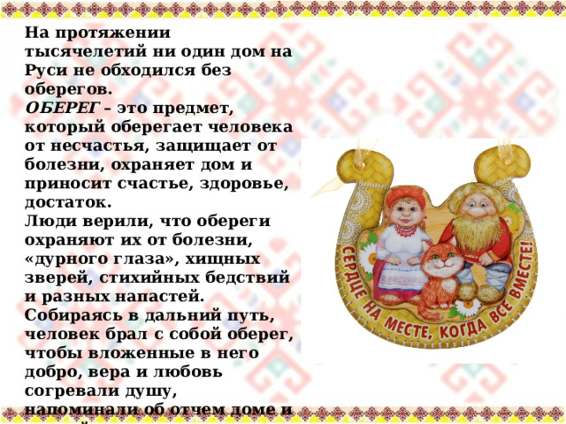 На протяжении тысячелетий ни один дом на Руси не обходился без оберегов. ОБЕРЕГ  – это предмет, который оберегает человека от несчастья, защищает от болезни, охраняет дом и приносит счастье, здоровье, достаток. Люди верили, что обереги охраняют их от болезни, «дурного глаза», хищных зверей, стихийных бедствий и разных напастей. Собираясь в дальний путь, человек брал с собой оберег, чтобы вложенные в него добро, вера и любовь согревали душу, напоминали об отчем доме и родной земле. 