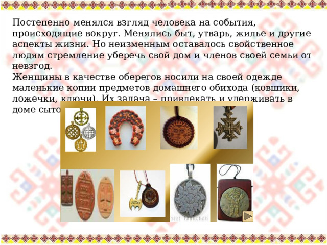 Постепенно менялся взгляд человека на события, происходящие вокруг. Менялись быт, утварь, жилье и другие аспекты жизни. Но неизменным оставалось свойственное людям стремление уберечь свой дом и членов своей семьи от невзгод. Женщины в качестве оберегов носили на своей одежде маленькие копии предметов домашнего обихода (ковшики, ложечки, ключи). Их задача – привлекать и удерживать в доме сытость, довольство, богатство. 