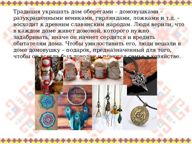 Традиция украшать дом оберегами – домовушками – разукрашенными вениками, гирляндами, ложками и т.д. – восходит к древним славянским народам. Люди верили, что в каждом доме живет домовой, которого нужно задабривать, иначе он начнет сердится и вредить обитателям дома. Чтобы умилостивить его, люди вешали в доме домовушку – подарок, предназначенный для того, чтобы он всегда был доволен и помогал семье в хозяйстве. 