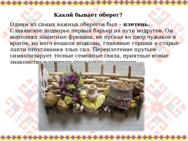 Какой бывает оберег? Одним из самых важных оберегов был – плетень. Славянское подворье первый барьер на пути недругов. Он выполнял защитные функции, не пуская во двор чужаков и врагов, на него вешали подковы, глиняные горшки и старые лапти отпугивания злых сил. Переплетение прутьев символизирует тесные семейные связи, приятные новые знакомства и крепкие дружеские отношения. 