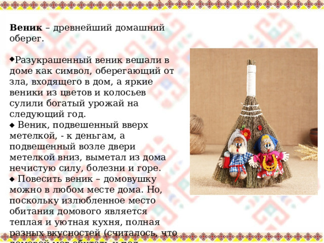 Веник – древнейший домашний оберег. Разукрашенный веник вешали в доме как символ, оберегающий от зла, входящего в дом, а яркие веники из цветов и колосьев сулили богатый урожай на следующий год.   Веник, подвешенный вверх метелкой, - к деньгам, а подвешенный возле двери метелкой вниз, выметал из дома нечистую силу, болезни и горе.   Повесить веник – домовушку можно в любом месте дома. Но, поскольку излюбленное место обитания домового является теплая и уютная кухня, полная разных вкусностей (считалось, что домовой мог обитать и под обычным веником), то и подарок для него лучше всего разместить в кухне. 