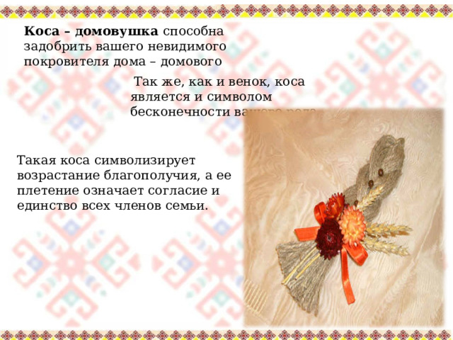 Коса – домовушка способна задобрить вашего невидимого покровителя дома – домового  Так же, как и венок, коса является и символом бесконечности вашего рода. Такая коса символизирует возрастание благополучия, а ее плетение означает согласие и единство всех членов семьи. 