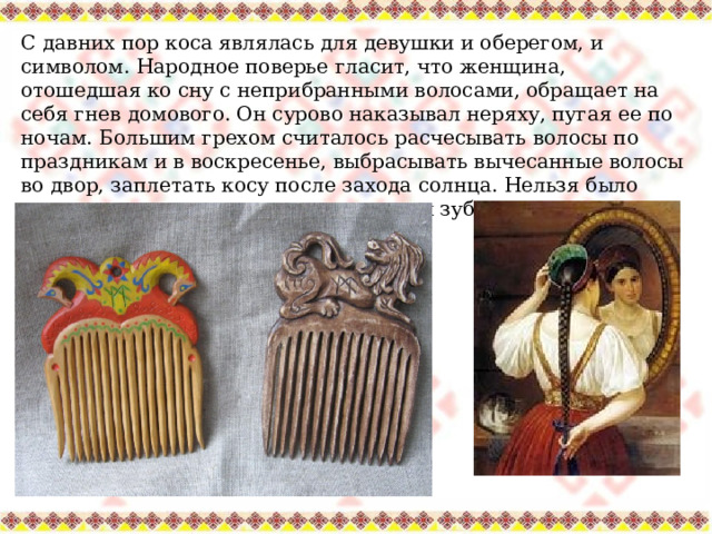 С давних пор коса являлась для девушки и оберегом, и символом. Народное поверье гласит, что женщина, отошедшая ко сну с неприбранными волосами, обращает на себя гнев домового. Он сурово наказывал неряху, пугая ее по ночам. Большим грехом считалось расчесывать волосы по праздникам и в воскресенье, выбрасывать вычесанные волосы во двор, заплетать косу после захода солнца. Нельзя было использовать расческу с поломанными зубьями, считалось, что вся жизнь несчастливой будет. 