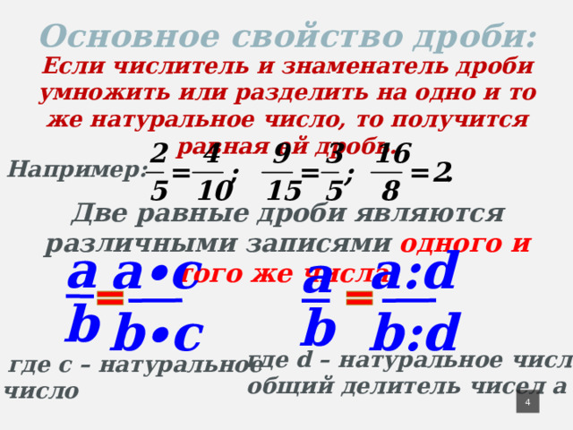 Основное свойство дроби: Если числитель и знаменатель дроби умножить или разделить на одно и то же натуральное число, то получится равная ей дробь. Например: Две равные дроби являются различными записями одного и того же числа. a∙c a a:d a b b b∙c b:d  где d – натуральное число и  общий делитель чисел a и b  где с – натуральное число 4 