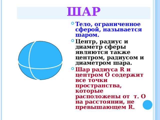 ШАР Тело, ограниченное сферой, называется шаром. Центр, радиус и диаметр сферы являются также центром, радиусом и диаметром шара. Шар радиуса R и центром О содержит все точки пространства, которые расположены от т. О на расстоянии, не превышающем R. 