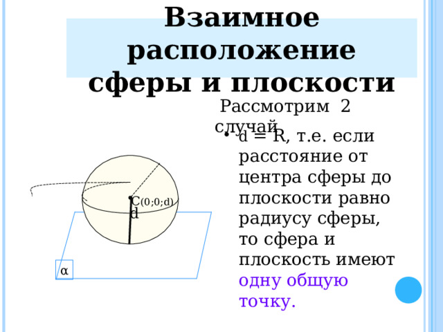 Взаимное расположение сферы и плоскости  Рассмотрим 2 случай d = R , т.е. если расстояние от центра сферы до плоскости равно радиусу сферы, то сфера и плоскость имеют одну общую точку. C (0 ;0; d) d α 