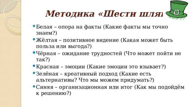 Методика «Шести шляп» Белая – опора на факты (Какие факты мы точно знаем?) Жёлтая – позитивное видение (Какая может быть польза или выгода?) Чёрная – ожидание трудностей (Что может пойти не так?) Красная – эмоции (Какие эмоции это взывает?) Зелёная – креативный подход (Какие есть альтернативы? Что мы можем придумать?) Синяя – организационная или итог (Как мы подойдём к решению?) 
