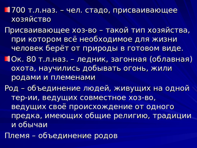 700 т.л.наз. – чел. стадо, присваивающее хозяйство Присваивающее хоз-во – такой тип хозяйства, при котором всё необходимое для жизни человек берёт от природы в готовом виде. Ок. 80 т.л.наз. – ледник, загонная (облавная) охота, научились добывать огонь, жили родами и племенами Род – объединение людей, живущих на одной тер-ии, ведущих совместное хоз-во, ведущих своё происхождение от одного предка, имеющих общие религию, традиции и обычаи Племя – объединение родов 