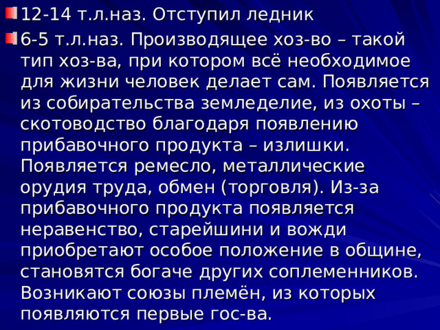12-14 т.л.наз. Отступил ледник 6-5 т.л.наз. Производящее хоз-во – такой тип хоз-ва, при котором всё необходимое для жизни человек делает сам. Появляется из собирательства земледелие, из охоты – скотоводство благодаря появлению прибавочного продукта – излишки. Появляется ремесло, металлические орудия труда, обмен (торговля). Из-за прибавочного продукта появляется неравенство, старейшини и вожди приобретают особое положение в общине, становятся богаче других соплеменников. Возникают союзы племён, из которых появляются первые гос-ва. 
