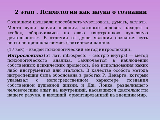  2 этап . Психология как наука о сознании   Сознанием называли способность чувствовать, думать, желать. Место души заняли явления, которые человек находит в «себе», оборачиваясь на свою «внутреннюю душевную деятельность». В отличии от души явления сознания суть нечто не предполагаемое, фактически данное. (17 век) – введен психологический метод интроспекции . Интроспекция  (от лат. introspecto – смотрю внутрь) — метод психологического анализа. Заключается в наблюдении собственных психических процессов, без использования каких либо инструментов или эталонов. В качестве особого метода интроспекция была обоснована в работах Р. Декарта, который указывал о непосредственном характере познания собственной душевной жизни, и Дж. Локка, разделившего человеческий опыт на внутренний, касающихся деятельности нашего разума, и внешний, ориентированный на внешний мир. 