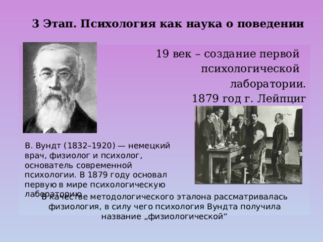 3 Этап. Психология как наука о поведении 19 век – создание первой  психологической  лаборатории. 1879 год г. Лейпциг 3 Этап. Психология как наука о поведении В. Вундт (1832–1920) — немецкий врач, физиолог и психолог, основатель современной психологии. В 1879 году основал первую в мире психологическую лабораторию В качестве методологического эталона рассматривалась физиология, в силу чего психология Вундта получила название „физиологической“ 