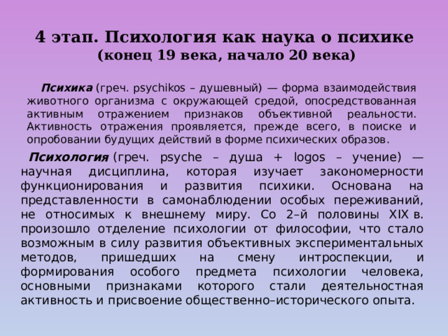 4 этап. Психология как наука о психике   (конец 19 века, начало 20 века)  Психика   (греч. psychikos – душевный) — форма взаимодействия животного организма с окружающей средой, опосредствованная активным отражением признаков объективной реальности. Активность отражения проявляется, прежде всего, в поиске и опробовании будущих действий в форме психических образов.      Психология   (греч. psyche – душа + logos – учение) — научная дисциплина, которая изучает закономерности функционирования и развития психики. Основана на представленности в самонаблюдении особых переживаний, не относимых к внешнему миру. Со 2–й половины ХIХ в. произошло отделение психологии от философии, что стало возможным в силу развития объективных экспериментальных методов, пришедших на смену интроспекции, и формирования особого предмета психологии человека, основными признаками которого стали деятельностная активность и присвоение общественно–исторического опыта. 
