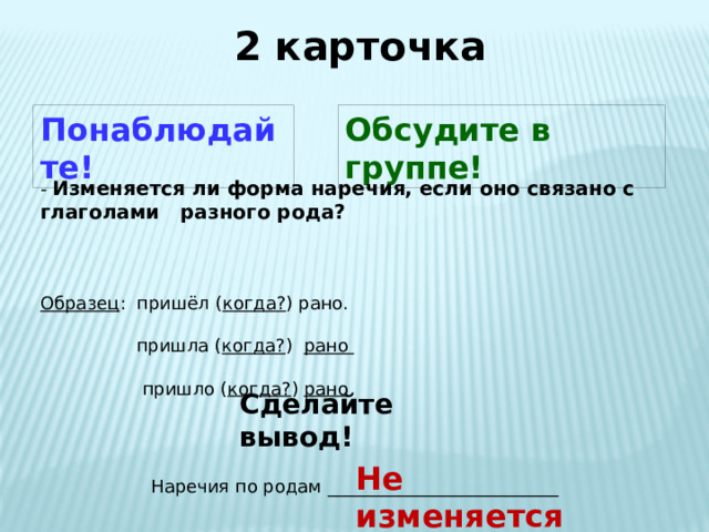 2 карточка Понаблюдайте! Обсудите в группе! - Изменяется ли форма наречия, если оно связано с глаголами разного рода? Образец : пришёл ( когда? ) рано.  пришла ( когда? ) рано   пришло ( когда? ) рано  Сделайте вывод! Не изменяется Наречия по родам __________________________ 