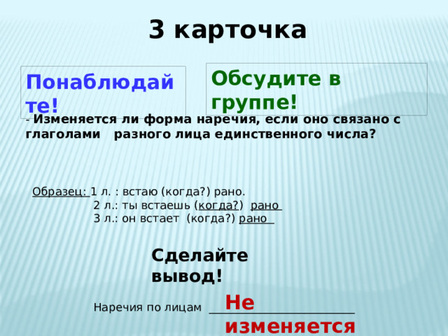 3 карточка Обсудите в группе! Понаблюдайте! - Изменяется ли форма наречия, если оно связано с глаголами разного лица единственного числа? Образец: 1 л. : встаю (когда?) рано.  2 л.: ты встаешь ( когда? ) рано   3 л.: он встает (когда?) рано  Сделайте вывод! Не изменяется Наречия по лицам __________________________ 