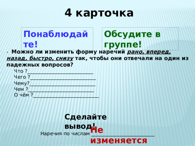 4 карточка Понаблюдайте! Обсудите в группе! -  Можно  ли изменить форму наречий рано, вперед, назад, быстро, снизу так, чтобы они отвечали на один из падежных вопросов?  Что ?___________________________  Чего ?___________________________ Чему?___________________________ Чем ?___________________________ О чём ?___________________________ Сделайте вывод! Не изменяется Наречия по числам __________________________ 