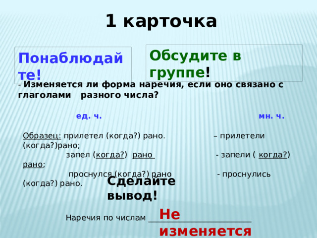 1 карточка Обсудите в группе ! Понаблюдайте! - Изменяется ли форма наречия, если оно связано с глаголами разного числа?  ед. ч. мн. ч.  Образец: прилетел (когда?) рано. – прилетели (когда?)рано;  запел ( когда? ) рано - запели ( когда? ) рано ;  проснулся (когда?) рано - проснулись (когда?) рано. Сделайте вывод! Не изменяется Наречия по числам __________________________ 