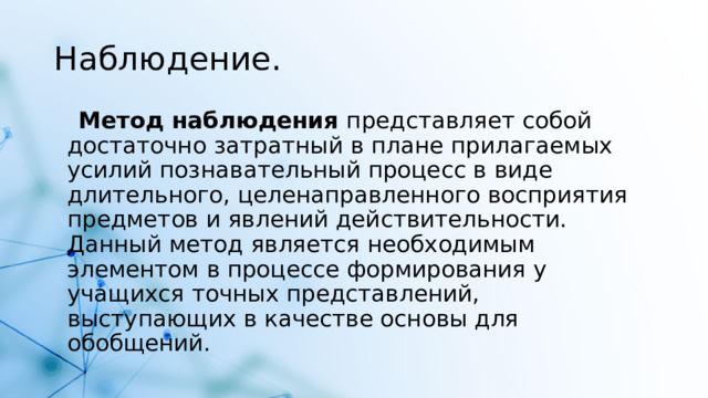Наблюдение.  Метод наблюдения  представляет собой достаточно затратный в плане прилагаемых усилий познавательный процесс в виде длительного, целенаправленного восприятия предметов и явлений действительности. Данный метод является необходимым элементом в процессе формирования у учащихся точных представлений, выступающих в качестве основы для обобщений.  