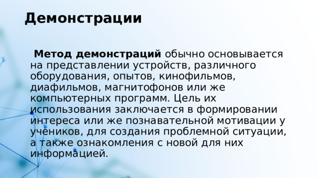 Демонстрации    Метод демонстраций  обычно основывается на представлении устройств, различного оборудования, опытов, кинофильмов, диафильмов, магнитофонов или же компьютерных программ. Цель их использования заключается в формировании интереса или же познавательной мотивации у учеников, для создания проблемной ситуации, а также ознакомления с новой для них информацией.  