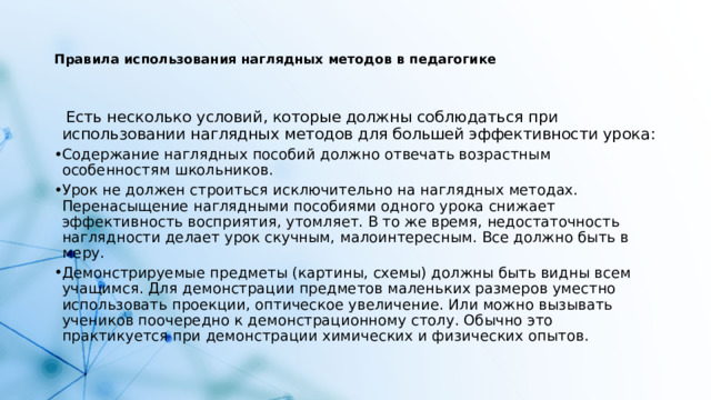   Правила использования наглядных методов в педагогике     Есть несколько условий, которые должны соблюдаться при использовании наглядных методов для большей эффективности урока: Содержание наглядных пособий должно отвечать возрастным особенностям школьников. Урок не должен строиться исключительно на наглядных методах. Перенасыщение наглядными пособиями одного урока снижает эффективность восприятия, утомляет. В то же время, недостаточность наглядности делает урок скучным, малоинтересным. Все должно быть в меру. Демонстрируемые предметы (картины, схемы) должны быть видны всем учащимся. Для демонстрации предметов маленьких размеров уместно использовать проекции, оптическое увеличение. Или можно вызывать учеников поочередно к демонстрационному столу. Обычно это практикуется при демонстрации химических и физических опытов. 
