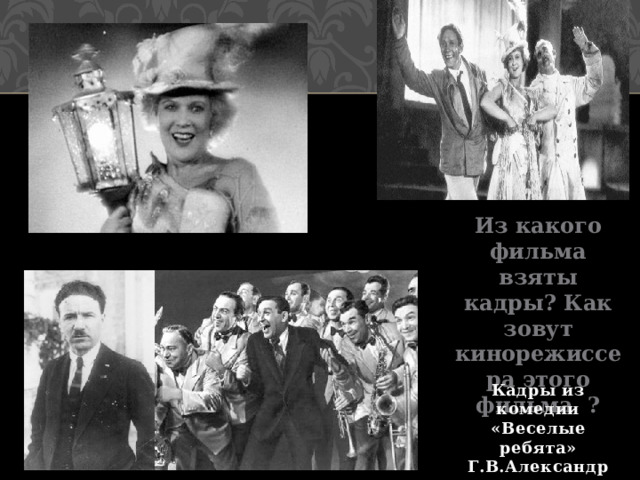 Из какого фильма взяты кадры? Как зовут кинорежиссера этого фильма ? Кадры из комедии «Веселые ребята» Г.В.Александров  