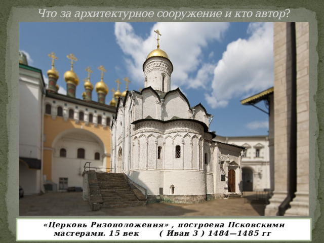 Что за архитектурное сооружение и кто автор ?   «Церковь Ризоположения» , построена Псковскими мастерами. 15 век ( Иван 3 ) 1484—1485 гг 