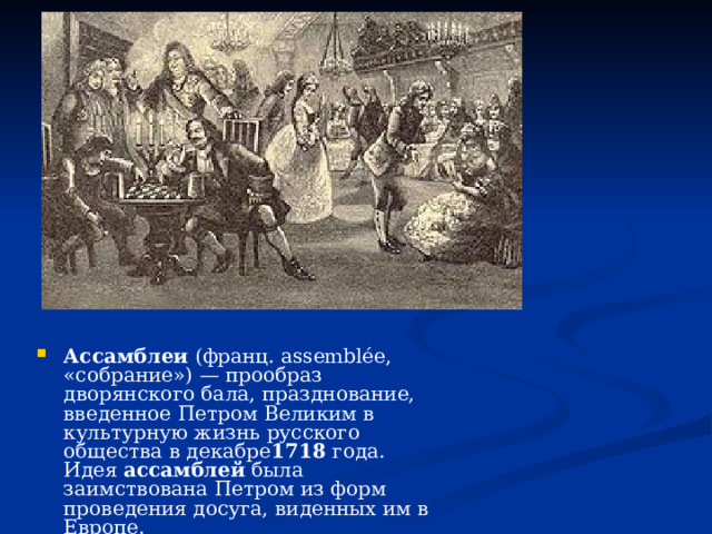 Ассамблеи  (франц. assemblée, «собрание») — прообраз дворянского бала, празднование, введенное Петром Великим в культурную жизнь русского общества в декабре 1718  года. Идея  ассамблей  была заимствована Петром из форм проведения досуга, виденных им в Европе. 