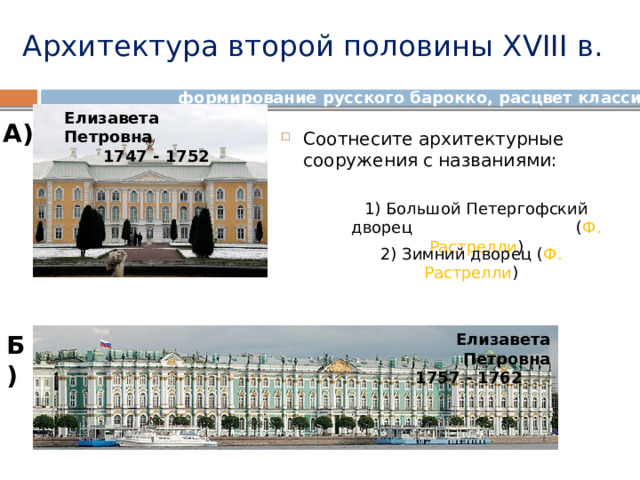Архитектура второй половины XVIII в. формирование русского барокко, расцвет классицизма Елизавета Петровна 1747 - 1752      А) Соотнесите архитектурные сооружения с названиями: 1) Большой Петергофский дворец ( Ф. Растрелли ) 2) Зимний дворец ( Ф. Растрелли ) Б) Елизавета Петровна 1757 - 1762   